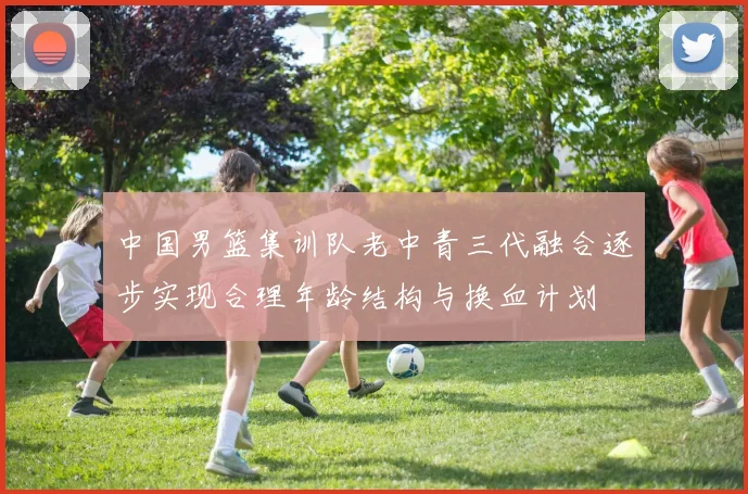 中国男篮集训队老中青三代融合逐步实现合理年龄结构与换血计划