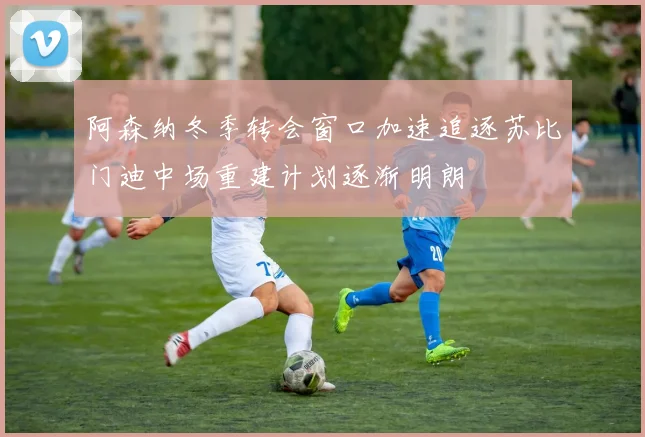 阿森纳冬季转会窗口加速追逐苏比门迪中场重建计划逐渐明朗