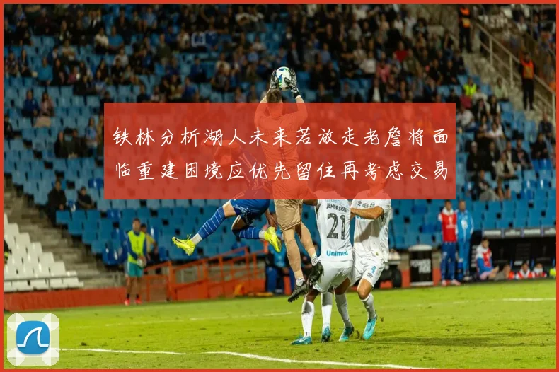 铁林分析湖人未来若放走老詹将面临重建困境应优先留住再考虑交易
