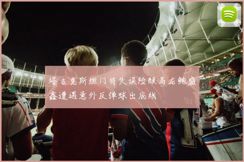 塔吉克斯坦门将失误险酿乌龙鲍盛鑫遭遇意外反弹球出底线