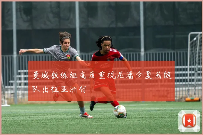 曼城教练组高度重视尼潘今夏或随队出征亚洲行