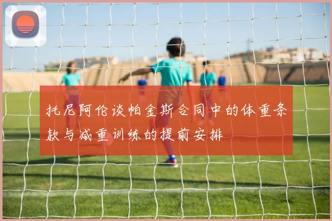 托尼阿伦谈帕金斯合同中的体重条款与减重训练的提前安排