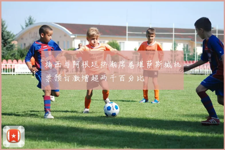 梅西与阿根廷热潮席卷堪萨斯城机票预订激增超两千百分比