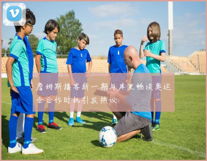 詹姆斯播客新一期与库里畅谈奥运会合作时机引发热议