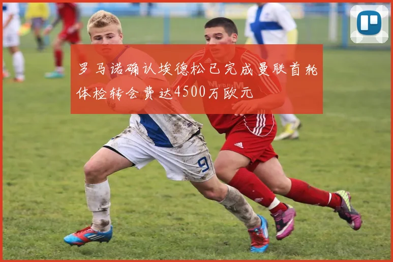 罗马诺确认埃德松已完成曼联首轮体检转会费达4500万欧元