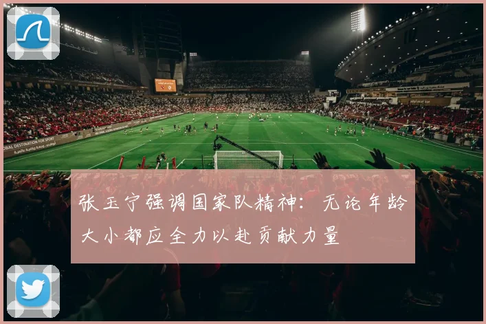 张玉宁强调国家队精神：无论年龄大小都应全力以赴贡献力量