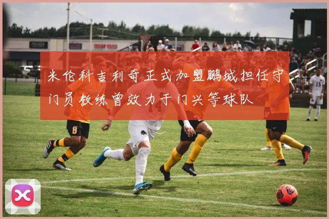 米伦科吉利奇正式加盟鹏城担任守门员教练曾效力于门兴等球队