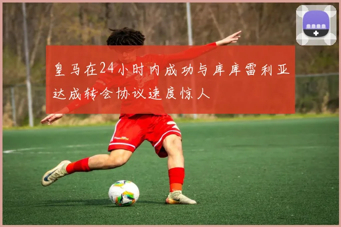 皇马在24小时内成功与库库雷利亚达成转会协议速度惊人