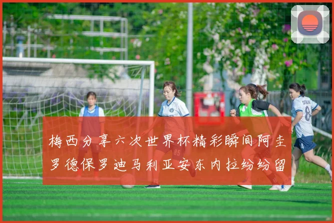 梅西分享六次世界杯精彩瞬间阿圭罗德保罗迪马利亚安东内拉纷纷留言互动