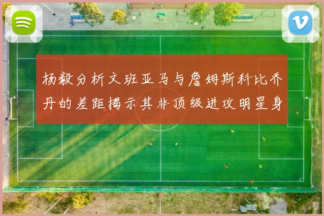 杨毅分析文班亚马与詹姆斯科比乔丹的差距揭示其非顶级进攻明星身份