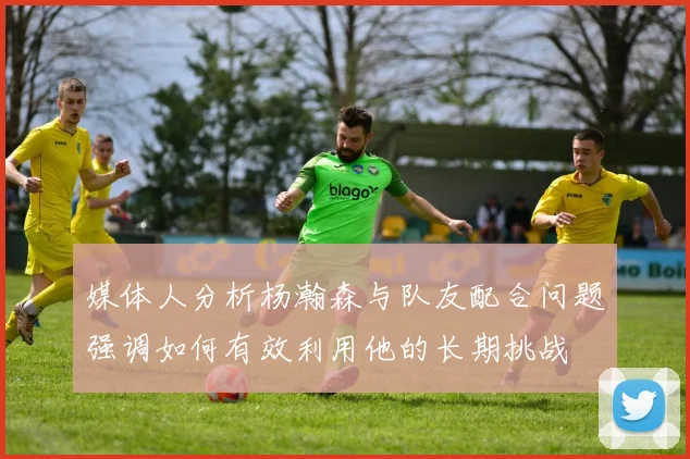 媒体人分析杨瀚森与队友配合问题强调如何有效利用他的长期挑战