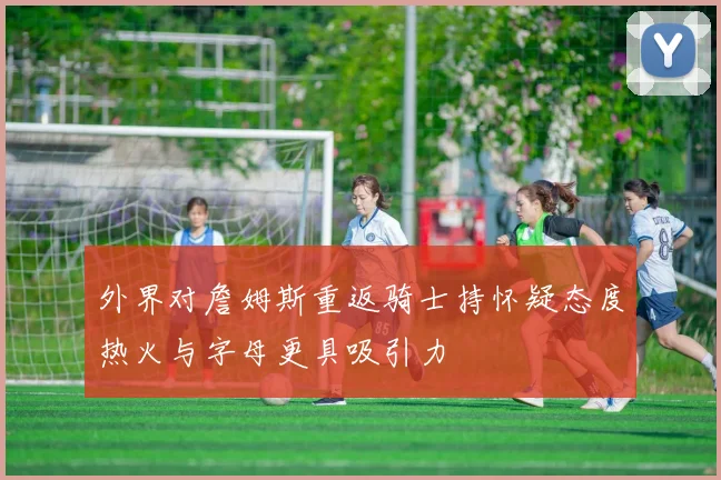 外界对詹姆斯重返骑士持怀疑态度热火与字母更具吸引力