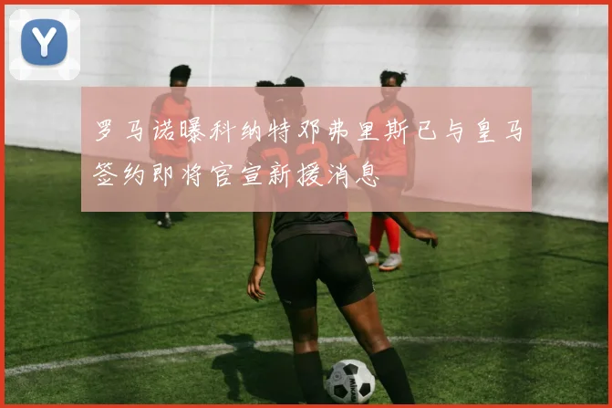 罗马诺曝科纳特邓弗里斯已与皇马签约即将官宣新援消息