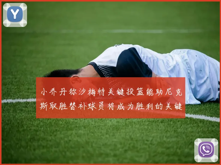 小乔丹称沙梅特关键投篮能助尼克斯取胜替补球员将成为胜利的关键因素