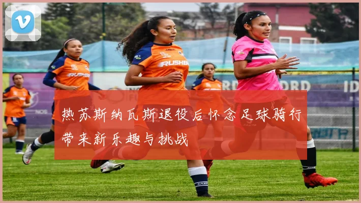 热苏斯纳瓦斯退役后怀念足球骑行带来新乐趣与挑战