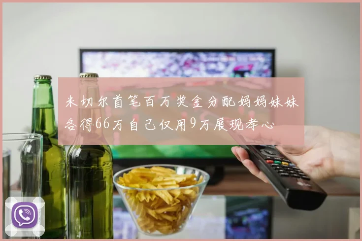 米切尔首笔百万奖金分配妈妈妹妹各得66万自己仅用9万展现孝心