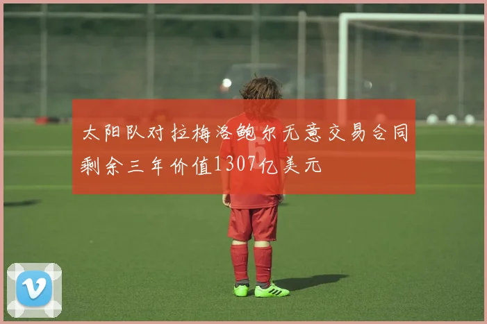 太阳队对拉梅洛鲍尔无意交易合同剩余三年价值1307亿美元